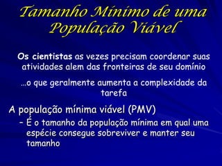 Tamanho Mínimo de uma
    População Viável
 Os cientistas as vezes precisam coordenar suas
  atividades alem das fronteiras de seu domínio
  …o que geralmente aumenta a complexidade da
                     tarefa
A população mínima viável (PMV)
  – É o tamanho da população mínima em qual uma
    espécie consegue sobreviver e manter seu
    tamanho
 