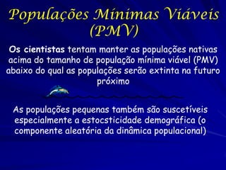 Populações Mínimas Viáveis
          (PMV)
 Os cientistas tentam manter as populações nativas
 acima do tamanho de população mínima viável (PMV)
abaixo do qual as populações serão extinta na futuro
                      próximo


 As populações pequenas também são suscetíveis
 especialmente a estocsticidade demográfica (o
 componente aleatória da dinâmica populacional)
 