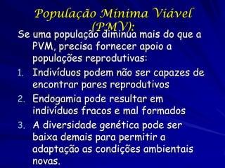 População Mínima Viável
           (PMV):
Se uma população diminua mais do que a
   PVM, precisa fornecer apoio a
   populações reprodutivas:
1. Indivíduos podem não ser capazes de
   encontrar pares reprodutivos
2. Endogamia pode resultar em
   indivíduos fracos e mal formados
3. A diversidade genética pode ser
   baixa demais para permitir a
   adaptação as condições ambientais
   novas.
 