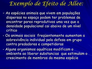 Exemplo de Efeito de Allee:
- As espécies animais que vivem em populações
  dispersas no espaço podem ter problemas de
  encontrar pares reprodutivos uma vez que a
  densidade populacional cai abaixo de um nível
  crítico
- Os animais sociais freqüentemente aumentam a
  sobrevivência individual pela defesa em grupo
  contra predadores e competidoras
- Alguns organismos aquáticos modificam o
  ambiente ao liberar substancias que estimulam o
  crescimento de membros da mesma espécie
 