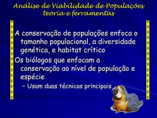 Análise de Viabilidade de Populações
        teoria e ferramentas


A conservação de populações enfoca o
 tamanho populacional, a diversidade
 genética, e habitat crítico
Os biólogos que enfocam a
 conservação ao nível de população e
 espécie
  – Usam duas técnicas principais
 