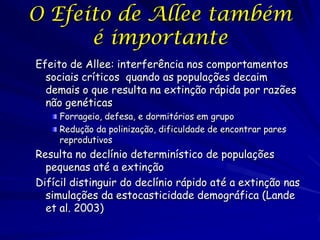 O Efeito de Allee também
      é importante
Efeito de Allee: interferência nos comportamentos
  sociais críticos quando as populações decaim
  demais o que resulta na extinção rápida por razões
  não genéticas
     Forrageio, defesa, e dormitórios em grupo
     Redução da polinização, dificuldade de encontrar pares
     reprodutivos
Resulta no declínio determinístico de populações
  pequenas até a extinção
Difícil distinguir do declínio rápido até a extinção nas
  simulações da estocasticidade demográfica (Lande
  et al. 2003)
 