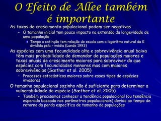 O Efeito de Allee também
        é importante
As taxas de crescimento populacional podem ser negativas
   – O tamanho inicial tem pouco impacto na extensão da longevidade de
     uma população
         Tempo a extinção tem relação de escala com a logaritmo natural da K
         dividida pela r média (Lande 1993)
As espécies com uma fecundidade alta e sobrevivência anual baixa
  têm mais probabilidade de demandar de populações maiores e
  taxas anuais de crescimento maiores para sobreviver do que
  espécies com fecundidades menores mas com maiores
  sobrevivências (Sæther et al. 2005)
   – Processos estocásticos maiores sobre esses tipos de espécies
     invasoras
O tamanho populacional sozinho não é suficiente para determinar a
   vulnerabilidade da espécie (Sæther et al. 2005)
   – Também precisamos conhecer a tendência populacional (ou tendência
     esperada baseada nos parâmetros populacionais) devido ao tempo de
     retorno da perda específica de tamanho de populações
 