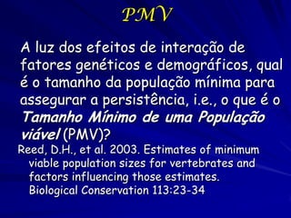 PMV
A luz dos efeitos de interação de
fatores genéticos e demográficos, qual
é o tamanho da população mínima para
assegurar a persistência, i.e., o que é o
Tamanho Mínimo de uma População
viável (PMV)?
Reed, D.H., et al. 2003. Estimates of minimum
  viable population sizes for vertebrates and
  factors influencing those estimates.
  Biological Conservation 113:23-34
 