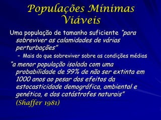 Populações Mínimas
           Viáveis
Uma população de tamanho suficiente “para
 sobreviver as calamidades de várias
 perturbações”
  – Mais do que sobreviver sobre as condições médias
“a menor população isolada com uma
  probabilidade de 99% de não ser extinta em
  1000 anos ao pesar dos efeitos da
  estocasticidade demográfica, ambiental e
  genética, e dos catástrofes naturais”
 (Shaffer 1981)
 