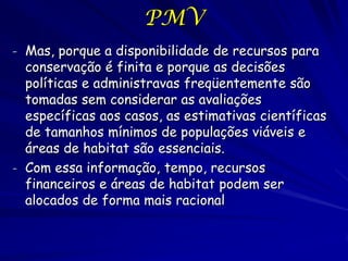 PMV
- Mas, porque a disponibilidade de recursos para
  conservação é finita e porque as decisões
  políticas e administravas freqüentemente são
  tomadas sem considerar as avaliações
  específicas aos casos, as estimativas científicas
  de tamanhos mínimos de populações viáveis e
  áreas de habitat são essenciais.
- Com essa informação, tempo, recursos
  financeiros e áreas de habitat podem ser
  alocados de forma mais racional
 
