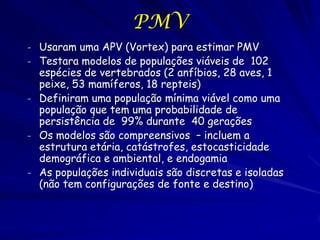 PMV
- Usaram uma APV (Vortex) para estimar PMV
- Testara modelos de populações viáveis de 102
  espécies de vertebrados (2 anfíbios, 28 aves, 1
  peixe, 53 mamíferos, 18 repteis)
- Definiram uma população mínima viável como uma
  população que tem uma probabilidade de
  persistência de 99% durante 40 gerações
- Os modelos são compreensivos – incluem a
  estrutura etária, catástrofes, estocasticidade
  demográfica e ambiental, e endogamia
- As populações individuais são discretas e isoladas
  (não tem configurações de fonte e destino)
 