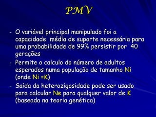 PMV

- O variável principal manipulado foi a
  capacidade média de suporte necessária para
  uma probabilidade de 99% persistir por 40
  gerações
- Permite o calculo do número de adultos
  esperados numa população de tamanho Ni
  (onde Ni =K)
- Saída da heterozigosidade pode ser usado
  para calcular Ne para qualquer valor de K
  (baseada na teoria genética)
 