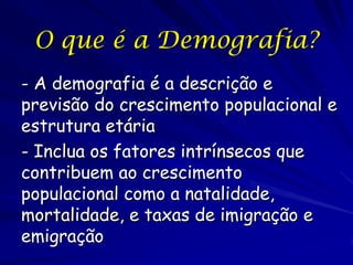 O que é a Demografia?
- A demografia é a descrição e
previsão do crescimento populacional e
estrutura etária
- Inclua os fatores intrínsecos que
contribuem ao crescimento
populacional como a natalidade,
mortalidade, e taxas de imigração e
emigração
 