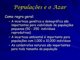 Populações e o Azar
Como regra geral:
  – A incerteza genética e demográfica são
    importantes para viabilidade de populações
    pequenas (50 - 250 indivíduos
    reprodutivos)
  – A incerteza ambiental é importante para
    populações com 1,000 a 10,000 indivíduos
  – As catástrofes naturais são importantes
    para todo tamanho da população
 
