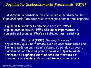 Populações Ecologicamente Funcionais (PEFs)


   A diminuir a densidade de uma espécie, também cai sua
“funcionalidade,” ou seja, suas interações com outras espécies

  Alguns pesquisadores criticam o foco em PMVs,
  argumentando que as PEFs são mais importantes, e
  somente enfocam as PMVs se falha outras tentativas

               Redford (1992) The Empty Forest
   argumentou que uma floresta pode se aparentar como uma
   floresta após de um incêndio depois de perder as aves e
   mamíferos, mas sem as polinizadoras e dispersoras de
   sementes as espécies de fundação da floresta (as
   árvores) e os serviços de ecossistema correm riscos

Redford (1992) BioScience 42:412-422
 