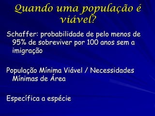 Quando uma população é
          viável?
Schaffer: probabilidade de pelo menos de
 95% de sobreviver por 100 anos sem a
 imigração

População Mínima Viável / Necessidades
  Mínimas de Área

Específica a espécie
 