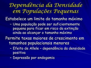 Dependência da Densidade
  em Populações Pequenas
Estabelece um limite do tamanho máximo
  – Uma população pode ser suficientemente
    pequena para ficar em risco da extinção
    ainda ao alcançar o tamanho máximo
Permite taxas maiores de crescimento em
  tamanhos populacionais menores
  – Efeito de Allele – dependência da densidade
    positiva
  – Depressão por endogamia
 