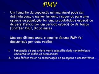 PMV
-    Um tamanho da população mínima viável pode ser
     definida como o menor tamanho requerido para uma
     espécie ou população ter uma probabilidade específica
     de persistência por um período específico de tempo
     (Shaffer 1981, BioScience)

-    Mas nos últimos anos, o concito de uma PMV foi
     descartado por duas razões

    1.   Percepção de que existe muita especificidade taxonômica e
         ambiental na dinâmica populacional
    2.   Uma ênfase maior na conservação de paisagens e ecossistemas
 