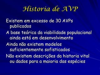 Historia de AVP
Existem em excesso de 30 AVPs
 publicados
A base teórica da viabilidade populacional
 ainda está em desenvolvimento
Ainda não existem modelos
 suficientemente sofisticados
Não existem descrições da historia vital
 ou dados para a maioria das espécies
 