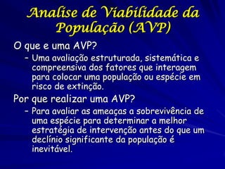 Analise de Viabilidade da
     População (AVP)
O que e uma AVP?
  – Uma avaliação estruturada, sistemática e
    compreensiva dos fatores que interagem
    para colocar uma população ou espécie em
    risco de extinção.
Por que realizar uma AVP?
  – Para avaliar as ameaças a sobrevivência de
    uma espécie para determinar a melhor
    estratégia de intervenção antes do que um
    declínio significante da população é
    inevitável.
 