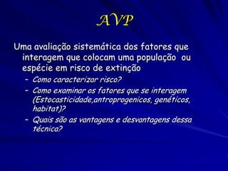 AVP
Uma avaliação sistemática dos fatores que
 interagem que colocam uma população ou
 espécie em risco de extinção
  – Como caracterizar risco?
  – Como examinar os fatores que se interagem
    (Estocasticidade,antroprogenicos, genéticos,
    habitat)?
  – Quais são as vantagens e desvantagens dessa
    técnica?
 