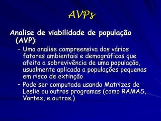 AVPs
Analise de viabilidade de população
 (AVP):
  – Uma analise compreensiva dos vários
    fatores ambientais e demográficos que
    afeita a sobrevivência de uma população,
    usualmente aplicada a populações pequenas
    em risco de extinção
  – Pode ser computada usando Matrizes de
    Leslie ou outros programas (como RAMAS,
    Vortex, e outros.)
 