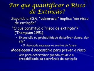 Por que quantificar o Risco
       de Extinção?
Segundo a ESA, “vulnerável” implica “em risco
 de extinção”
“O que constitua o “risco de extinção”?
 (Thompson 1991)
  – Exposição ou probabilidade de sofrer danos, dor
    etc”
      O risco pode encampar os eventos do futuro
Modelagem é necessário para prever o risco
  – Uso para determinar quando atuar e a
    probabilidade da ocorrência da extinção
 