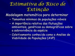 Estimativa do Risco de
        Extinção
Modelagem matemática para determinar
  – Tamanhos mínimos de populações viáveis
  – A importância relativa das flutuações
    ambientais, genéticas ou demográficas sobre
    a sobrevivência da espécie
  – Coletivamente conhecida como a Analise de
    Viabilidade de Populações (AVP)
 