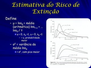 Estimativa do Risco de
         Extinção
Define
  – μ = lnλG = média
    (aritmética) lnλt-x + …
    lnλ0 / t
         u > 0, λG >1, u < 0, λG <1
           – < u, probabilidade
             maior
  – σ2 = variância da
    média lnλG
         > σ2, com pico maior
 
