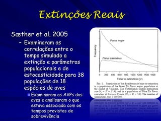 Extinções Reais
Sæther et al. 2005
  – Examinaram as
    correlações entre o
    tempo simulado a
    extinção e parâmetros
    populacionais e de
    estocasticidade para 38
    populações de 18
    espécies de aves
      Examinaram as AVPs das
      aves e analisaram o que
      estava associada com os
      tempos previstos de
      sobrevivência
 