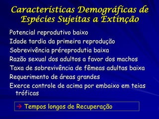 Características Demográficas de
  Espécies Sujeitas a Extinção
Potencial reprodutivo baixo
Idade tardia da primeira reprodução
Sobrevivência préreprodutia baixa
Razão sexual dos adultos a favor dos machos
Taxa de sobrevivência de fêmeas adultas baixa
Requerimento de áreas grandes
Exerce controle de acima por embaixo em teias
  tróficas

   Tempos longos de Recuperação
 