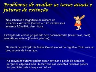 Problemas de avaliar as taxas atuais e
futuras de extinção

 Não sabemos a magnitude do número de
 espécies existentes (tal vez 6 a 20 milhões mas
 somente 1.5 milhão descritas)


Extinções de certos grupos são bem documentadas (mamíferos, aves)
mas não em outros (insetos, plantas).


 Os níveis de extinção do fundo são estimados do registro fóssil com um
 grau grande de incerteza.


 As previsões futuras podem super estimar a perda de espécies
 porque as espécies mais suscetíveis aos impactos humanos podem
 ser perdidas antes do que as outras.
 