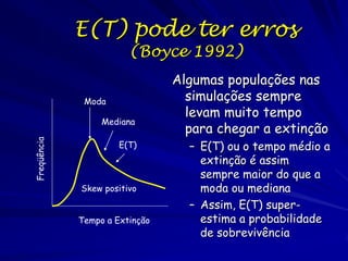 E(T) pode ter erros
                        (Boyce 1992)
                                Algumas populações nas
              Moda                simulações sempre
                                  levam muito tempo
                  Mediana
                                  para chegar a extinção
Freqüência




                      E(T)        – E(T) ou o tempo médio a
                                    extinção é assim
                                    sempre maior do que a
             Skew positivo          moda ou mediana
                                  – Assim, E(T) super-
             Tempo a Extinção       estima a probabilidade
                                    de sobrevivência
 