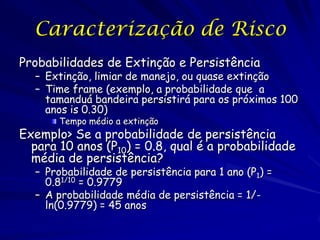 Caracterização de Risco
Probabilidades de Extinção e Persistência
  – Extinção, limiar de manejo, ou quase extinção
  – Time frame (exemplo, a probabilidade que a
    tamanduá bandeira persistirá para os próximos 100
    anos is 0.30)
       Tempo médio a extinção
Exemplo> Se a probabilidade de persistência
  para 10 anos (P10) = 0.8, qual é a probabilidade
  média de persistência?
  – Probabilidade de persistência para 1 ano (P1) =
    0.81/10 = 0.9779
  – A probabilidade média de persistência = 1/-
    ln(0.9779) = 45 anos
 