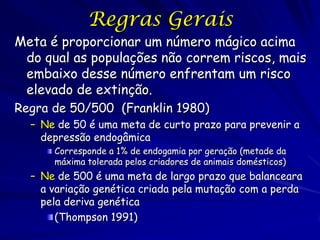Regras Gerais
Meta é proporcionar um número mágico acima
 do qual as populações não correm riscos, mais
 embaixo desse número enfrentam um risco
 elevado de extinção.
Regra de 50/500 (Franklin 1980)
  – Ne de 50 é uma meta de curto prazo para prevenir a
    depressão endogâmica
      Corresponde a 1% de endogamia por geração (metade da
      máxima tolerada pelos criadores de animais domésticos)
  – Ne de 500 é uma meta de largo prazo que balanceara
    a variação genética criada pela mutação com a perda
    pela deriva genética
       (Thompson 1991)
 