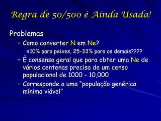 Regra de 50/500 é Ainda Usada!

Problemas
  – Como converter N em Ne?
     10% para peixes, 25-33% para os demais????
  – È consenso geral que para obter uma Ne de
    vários centenas precisa de um censo
    populacional de 1000 - 10,000
  – Corresponde a uma “população genérica
    mínima viável”
 