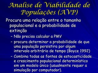 Analise de Viabilidade de
    Populações (AVP)
Procura uma relação entre o tamanho
  populacional e a probabilidade de
  extinção
  – Não precisa calcular a PMV
  – procura determinar a probabilidade de que
    uma população persistira por algum
    intervalo arbitrário de tempo (Boyce 1992)
  – Combina todas as fontes de estocasticidade
    e crescimento populacional determinístico
    em um modelo único (usualmente requer a
    simulação por computador).
 