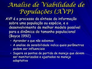Analise de Viabilidade de
    Populações (AVP)
AVP é o processo da síntese da informação
 sobre uma população ou espécie, e o
 desenvolvimento do melhor modelo possível
 para a dinâmica do tamanho populacional
 (Boyce 1992)
  – Aprender o que não sabemos
  – A analise de sensibilidade indica quais parâmetros
    podem ser influenciais
  – Sugere os pontos de partida de manejo que devem
    ser monitorizados e ajustados no manejo
    adaptativo
 