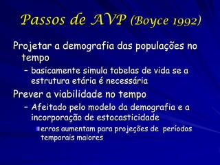 Passos de AVP (Boyce 1992)
Projetar a demografia das populações no
  tempo
  – basicamente simula tabelas de vida se a
    estrutura etária é necessária
Prever a viabilidade no tempo
  – Afeitado pelo modelo da demografia e a
    incorporação de estocasticidade
      erros aumentam para projeções de períodos
      temporais maiores
 