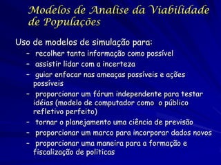 Modelos de Analise da Viabilidade
  de Populações

Uso de modelos de simulação para:
  – recolher tanta informação como possível
  – assistir lidar com a incerteza
  – guiar enfocar nas ameaças possíveis e ações
    possíveis
  – proporcionar um fórum independente para testar
    idéias (modelo de computador como o público
    refletivo perfeito)
  – tornar o planejamento uma ciência de previsão
  – proporcionar um marco para incorporar dados novos
  – proporcionar uma maneira para a formação e
    fiscalização de politicas
 