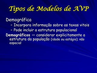 Tipos de Modelos de AVP
Demográfica
  – Incorpora informação sobre as taxas vitais
  – Pode incluir a estrutura populacional
Demográficos — considerar explicitamente a
 estrutura da população (idade ou estágio); não
  espacial
 