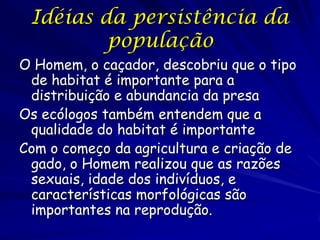Idéias da persistência da
         população
O Homem, o caçador, descobriu que o tipo
 de habitat é importante para a
 distribuição e abundancia da presa
Os ecólogos também entendem que a
 qualidade do habitat é importante
Com o começo da agricultura e criação de
 gado, o Homem realizou que as razões
 sexuais, idade dos indivíduos, e
 características morfológicas são
 importantes na reprodução.
 