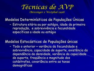 Técnicas de AVP
               (Beissinger e Westphal 1998)


Modelos Determinísticos de Populações Únicas
  – Estrutura etária ou por estágio, idade da primeira
    reprodução, e sobrevivência e fecundidade
    específicas a idade ou estágio


Modelos Estocásticos de Populações únicas
  – Todo o anterior + variância da fecundidade e
    sobrevivência, capacidade de suporte, existência da
    dependência da densidade, variância da capacidade
    de suporte, freqüência e magnitude dos
    catástrofes, covariância entre as taxas
    demográficas
 