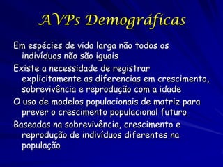 AVPs Demográficas
Em espécies de vida larga não todos os
  indivíduos não são iguais
Existe a necessidade de registrar
  explicitamente as diferencias em crescimento,
  sobrevivência e reprodução com a idade
O uso de modelos populacionais de matriz para
  prever o crescimento populacional futuro
Baseadas na sobrevivência, crescimento e
  reprodução de indivíduos diferentes na
  população
 