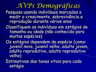 AVPs Demográficas
Pesquisa usando indivíduos marcados e
  medir o crescimento, sobrevivência e
  reprodução durante vários anos
Classifiquem os indivíduos em estágios de
  tamanho ou idade (não conhecido para
  muitas espécies)
Os estágios dependem da espécie (como:
  juvenil novo, juvenil velho, adulto jovem,
  adulto reprodutivo, adulto reprodutivo
  velho)
Estimativas das taxas vitais para cada
  estágio
 