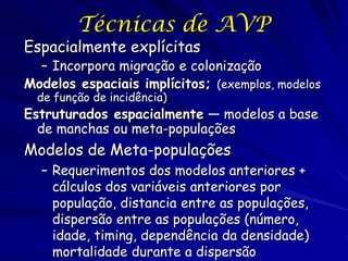 Técnicas de AVP
Espacialmente explícitas
  – Incorpora migração e colonização
Modelos espaciais implícitos; (exemplos, modelos
  de função de incidência)
Estruturados espacialmente — modelos a base
  de manchas ou meta-populações
Modelos de Meta-populações
  – Requerimentos dos modelos anteriores +
    cálculos dos variáveis anteriores por
    população, distancia entre as populações,
    dispersão entre as populações (número,
    idade, timing, dependência da densidade)
    mortalidade durante a dispersão
 