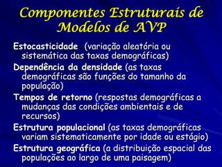 Componentes Estruturais de
     Modelos de AVP
Estocasticidade (variação aleatória ou
  sistemática das taxas demográficas)
Dependência da densidade (as taxas
  demográficas são funções do tamanho da
  população)
Tempos de retorno (respostas demográficas a
  mudanças das condições ambientais e de
  recursos)
Estrutura populacional (as taxas demográficas
  variam sistematicamente por idade ou estágio)
Estrutura geográfica (a distribuição espacial das
  populações ao largo de uma paisagem)
 