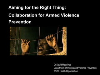 Aiming for the Right Thing:  Collaboration for Armed Violence Prevention Dr David Meddings Department of Injuries and Violence Prevention World Health Organization 