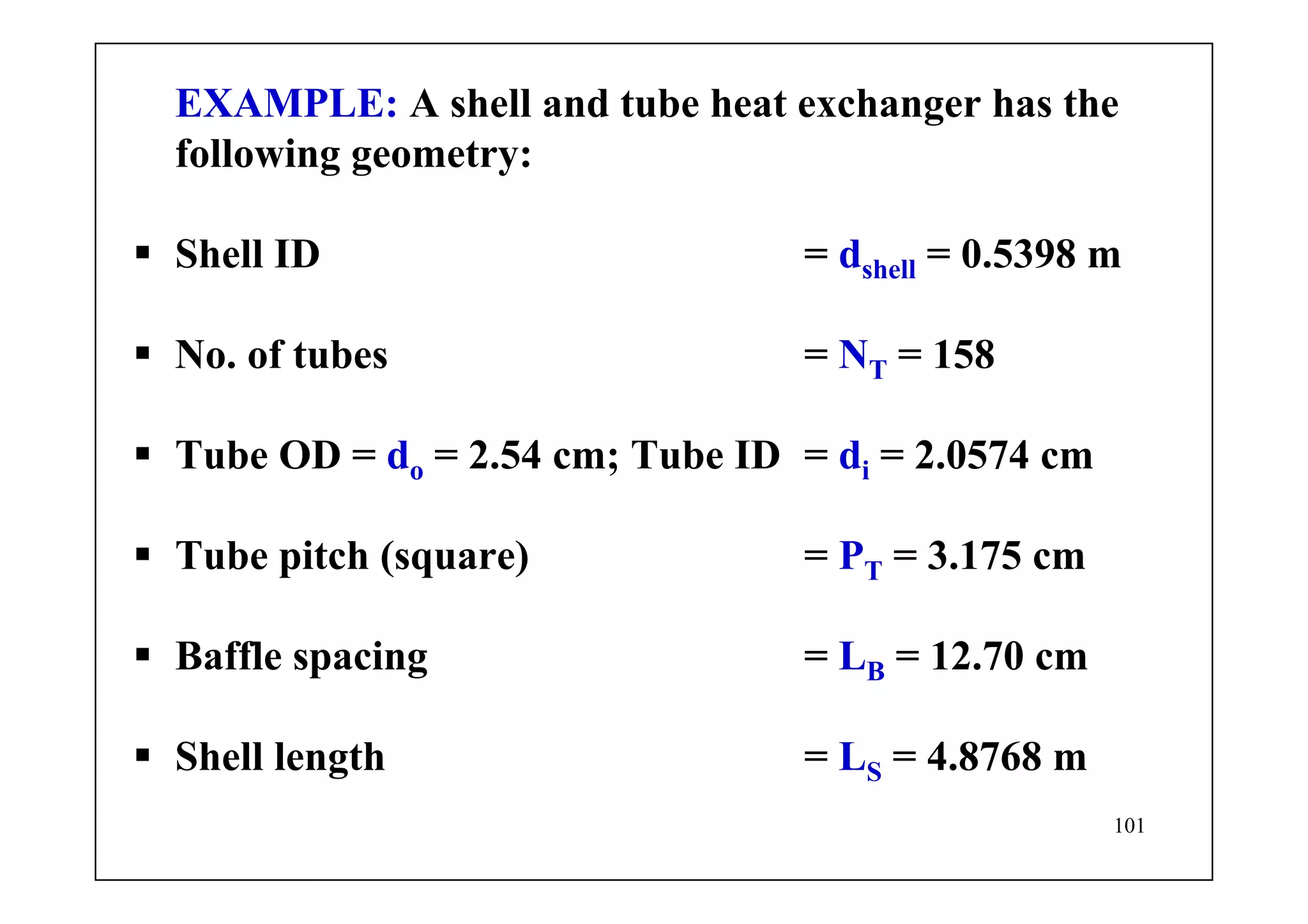 101
EXAMPLE: A shell and tube heat exchanger has the
following geometry:
Shell ID = dshell = 0.5398 m
No. of tubes = NT = 158
Tube OD = do = 2.54 cm; Tube ID = di = 2.0574 cm
Tube pitch (square) = PT = 3.175 cm
Baffle spacing = LB = 12.70 cm
Shell length = LS = 4.8768 m
 