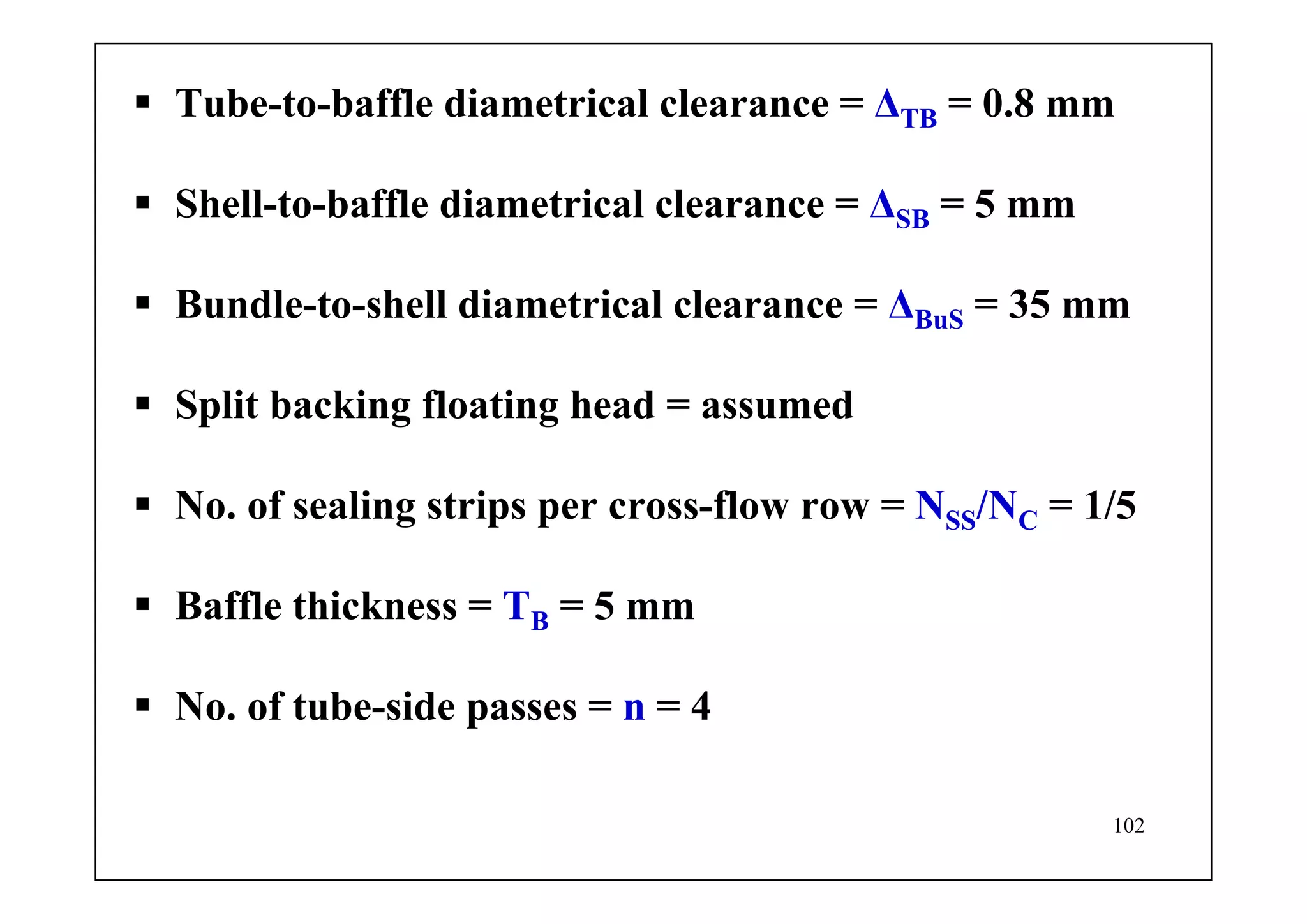 102
Tube-to-baffle diametrical clearance = ΔTB = 0.8 mm
Shell-to-baffle diametrical clearance = ΔSB = 5 mm
Bundle-to-shell diametrical clearance = ΔBuS = 35 mm
Split backing floating head = assumed
No. of sealing strips per cross-flow row = NSS/NC = 1/5
Baffle thickness = TB = 5 mm
No. of tube-side passes = n = 4
 