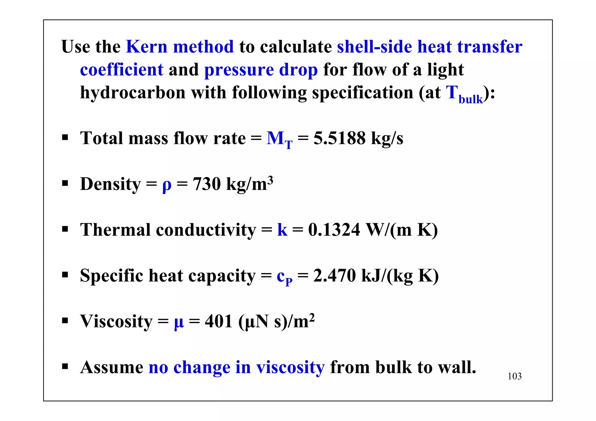 103
Use the Kern method to calculate shell-side heat transfer
coefficient and pressure drop for flow of a light
hydrocarbon with following specification (at Tbulk):
Total mass flow rate = MT = 5.5188 kg/s
Density = ρ = 730 kg/m3
Thermal conductivity = k = 0.1324 W/(m K)
Specific heat capacity = cP = 2.470 kJ/(kg K)
Viscosity = μ = 401 (μN s)/m2
Assume no change in viscosity from bulk to wall.
 