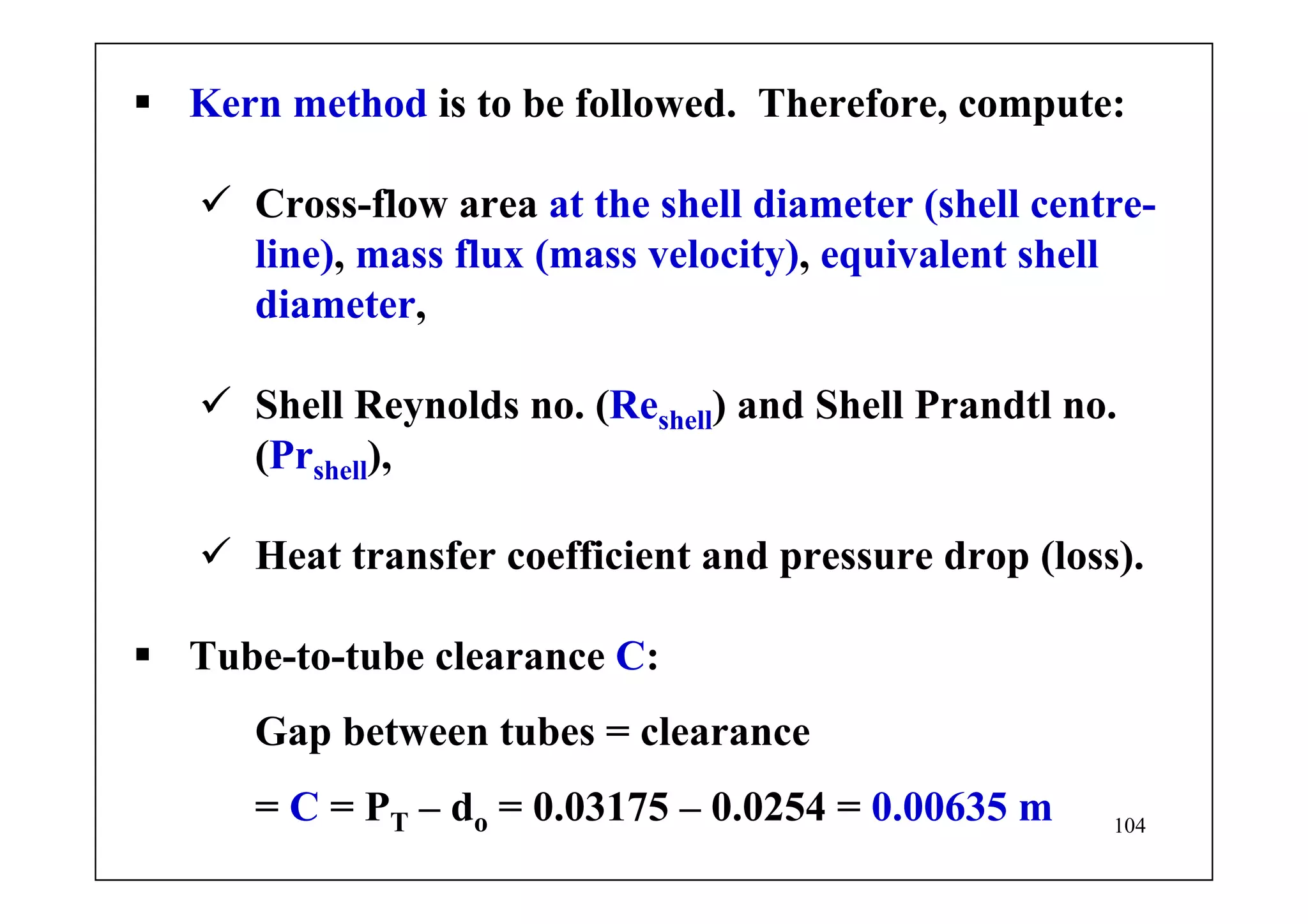 104
Kern method is to be followed. Therefore, compute:
Cross-flow area at the shell diameter (shell centre-
line), mass flux (mass velocity), equivalent shell
diameter,
Shell Reynolds no. (Reshell) and Shell Prandtl no.
(Prshell),
Heat transfer coefficient and pressure drop (loss).
Tube-to-tube clearance C:
Gap between tubes = clearance
= C = PT – do = 0.03175 – 0.0254 = 0.00635 m
 