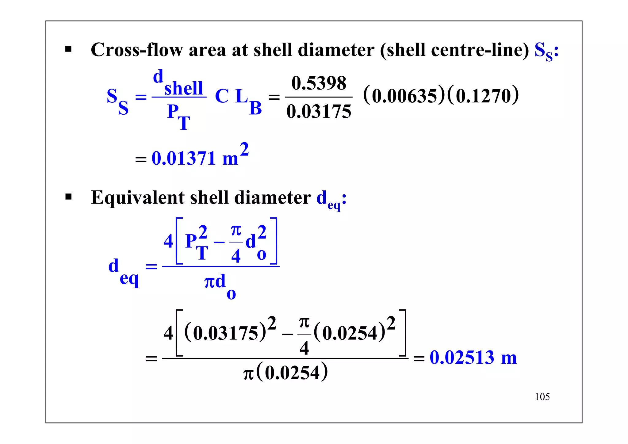 105
( ) ( )
( )
2 2
4 0.
2 24
031
P d
T o4d
eq d
o
0.
75 0.0254
4 02513 m
0.0254
π⎡ ⎤
−
π⎡ ⎤
−⎢ ⎥
⎢ ⎥⎣
⎦
=
⎣
π
⎦ =
π
=
Equivalent shell diameter deq:
( )( )0.5398
0.00635 0.1270
0.031
d
shellS C L
S BP
T
20.0137 m
75
1
= =
=
Cross-flow area at shell diameter (shell centre-line) SS:
 
