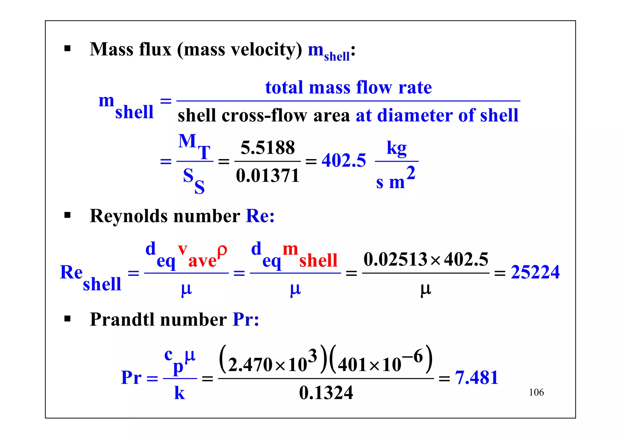 106
total mass flow rate
m
shell at diameter of shell
M kgT
shell cross-flow area
5.5188
0.01371
402.5
2S s mS
=
= ==
Mass flux (mass velocity) mshell:
v m
ave she
d d
eq eq
Re 25224
0.025l 1
shel
.l
l
3 402 5×
= =
μ
=
μ μ
ρ
=
Reynolds number Re:
( )( )3 62.470 10 40
c
p
Pr
1 10
0.1324
7.481
k
−
= ==
×
μ
×
Prandtl number Pr:
 